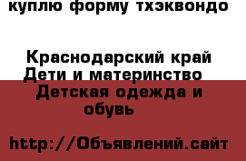 куплю форму тхэквондо - Краснодарский край Дети и материнство » Детская одежда и обувь   